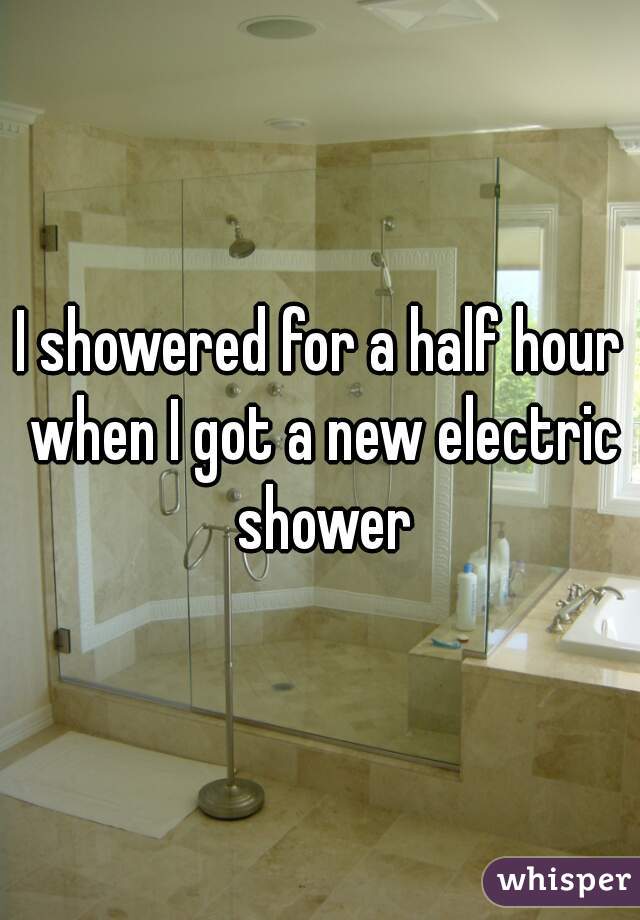 I showered for a half hour when I got a new electric shower