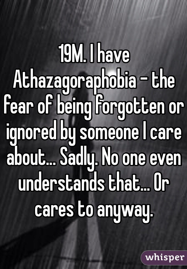 19M. I have Athazagoraphobia - the fear of being forgotten or ignored by someone I care about... Sadly. No one even understands that... Or cares to anyway.  