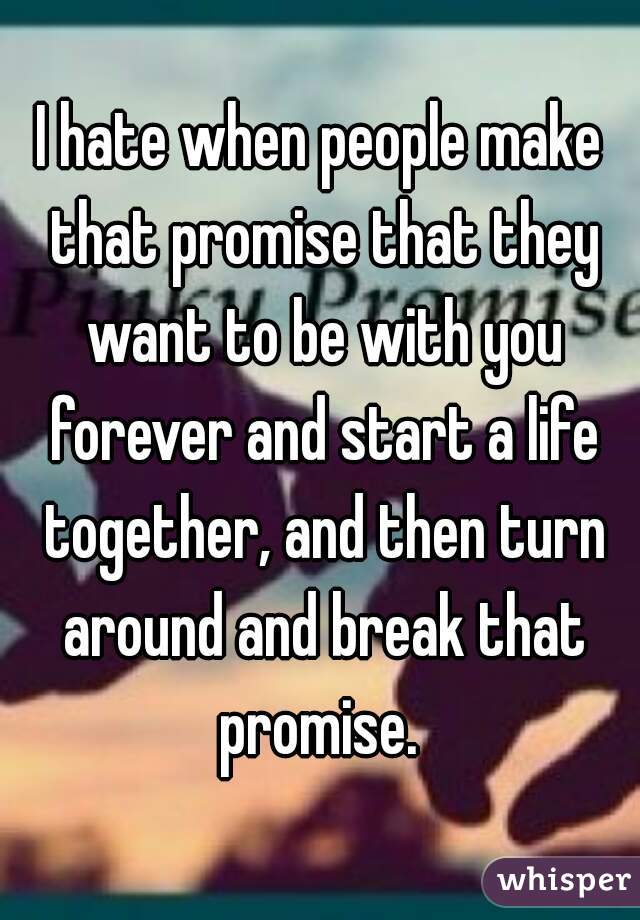 I hate when people make that promise that they want to be with you forever and start a life together, and then turn around and break that promise. 