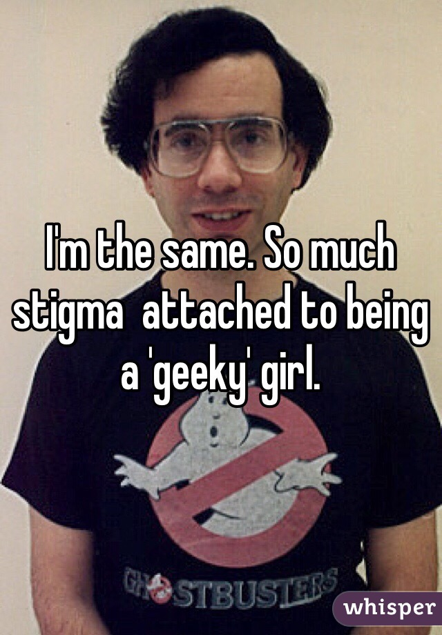 I'm the same. So much stigma  attached to being a 'geeky' girl. 