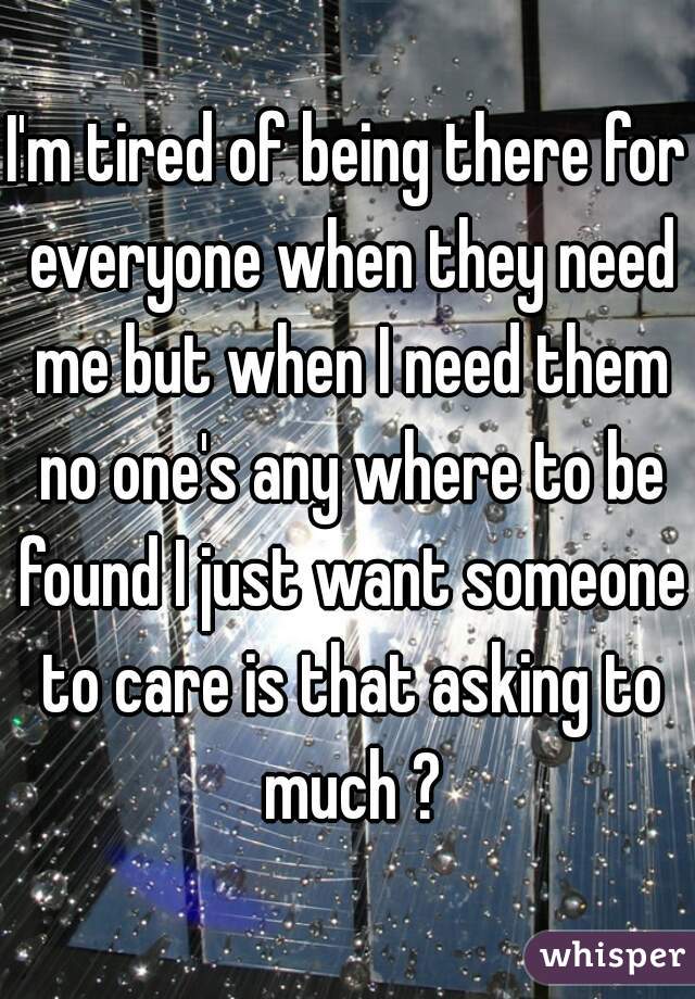 I'm tired of being there for everyone when they need me but when I need them no one's any where to be found I just want someone to care is that asking to much ?