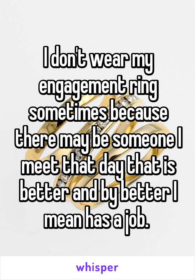 I don't wear my engagement ring sometimes because there may be someone I meet that day that is better and by better I mean has a job. 
