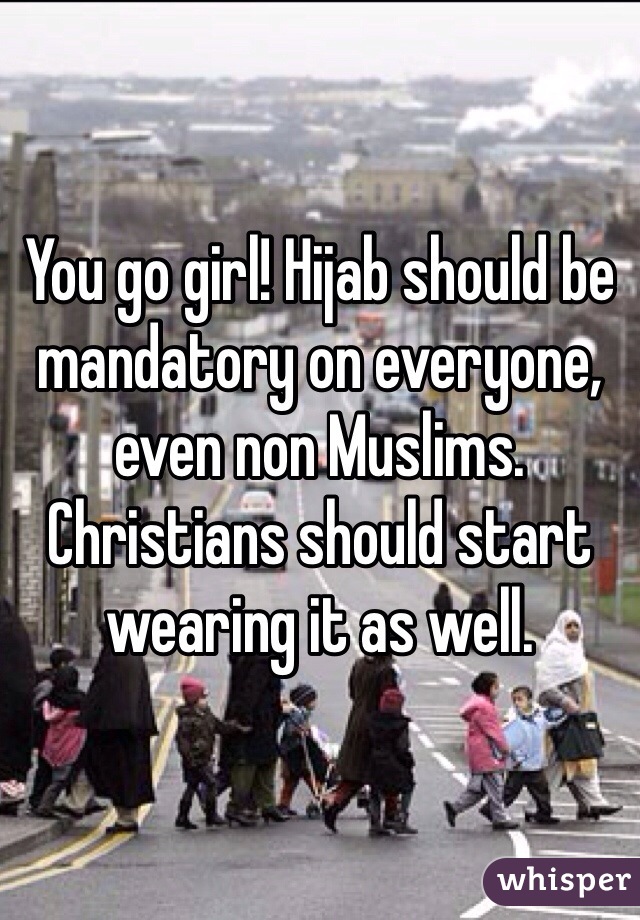 You go girl! Hijab should be mandatory on everyone, even non Muslims. Christians should start wearing it as well. 