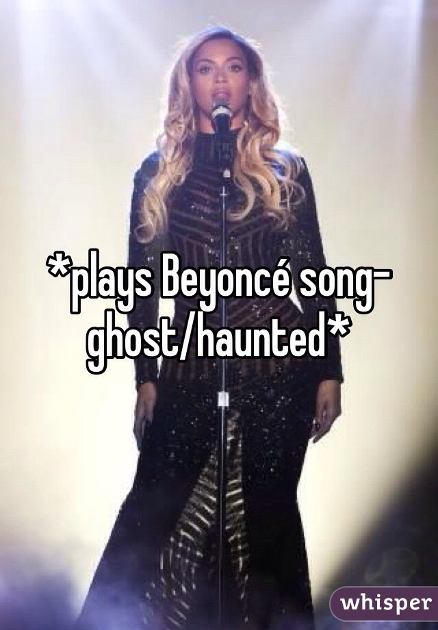 *plays Beyoncé song- ghost/haunted*