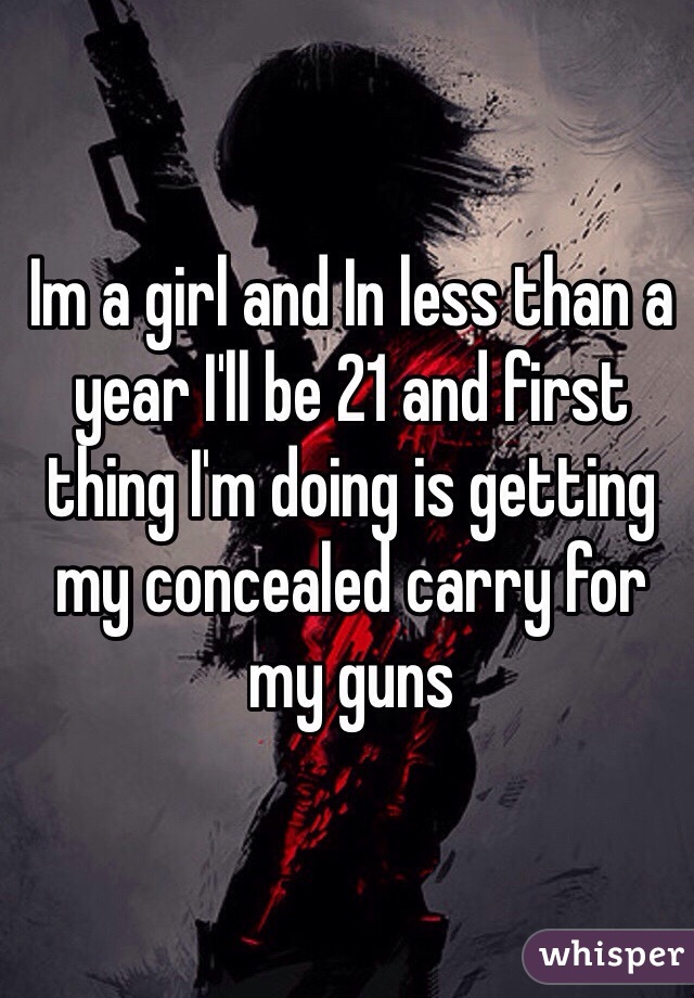 Im a girl and In less than a year I'll be 21 and first thing I'm doing is getting my concealed carry for my guns