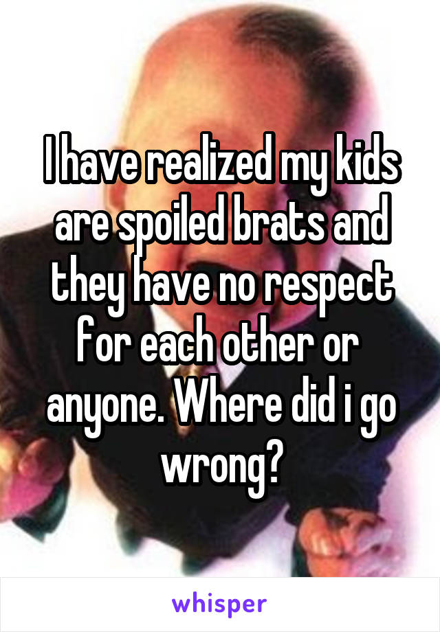I have realized my kids are spoiled brats and they have no respect for each other or  anyone. Where did i go wrong?