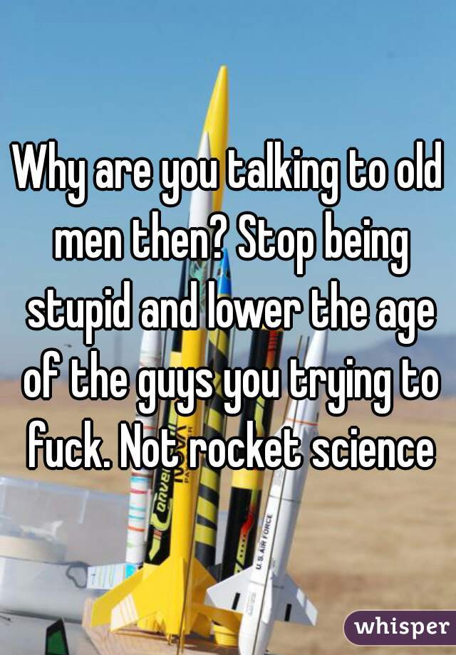 Why are you talking to old men then? Stop being stupid and lower the age of the guys you trying to fuck. Not rocket science