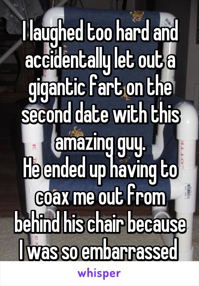I laughed too hard and accidentally let out a gigantic fart on the second date with this amazing guy.
He ended up having to coax me out from behind his chair because I was so embarrassed 