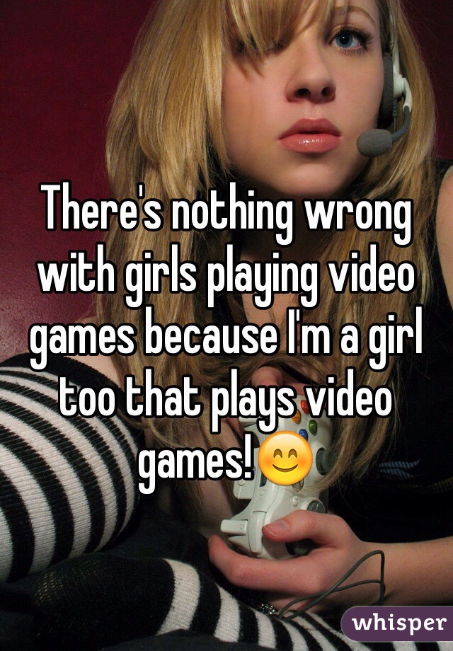 There's nothing wrong with girls playing video games because I'm a girl too that plays video games!😊
