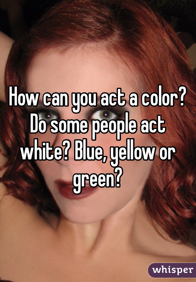 How can you act a color? Do some people act white? Blue, yellow or green?