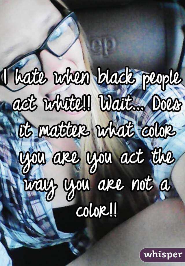 I hate when black people act white!! Wait... Does it matter what color you are you act the way you are not a color!!