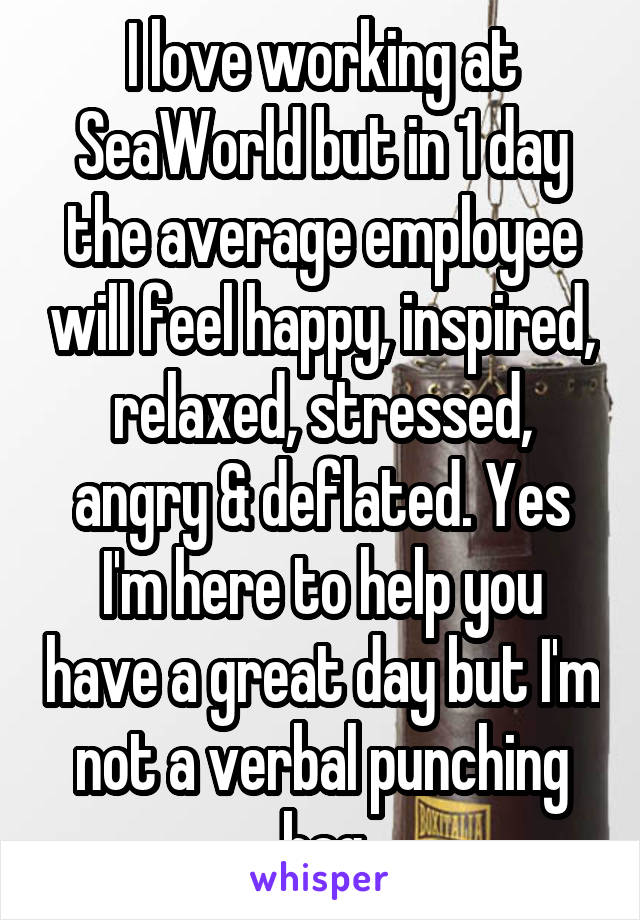 I love working at SeaWorld but in 1 day the average employee will feel happy, inspired, relaxed, stressed, angry & deflated. Yes I'm here to help you have a great day but I'm not a verbal punching bag