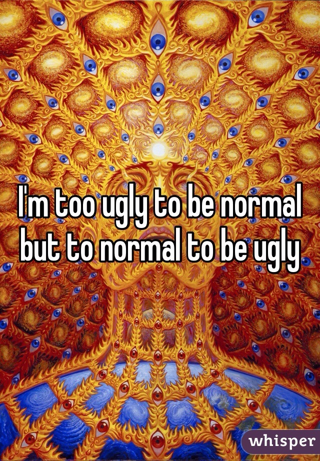 I'm too ugly to be normal but to normal to be ugly