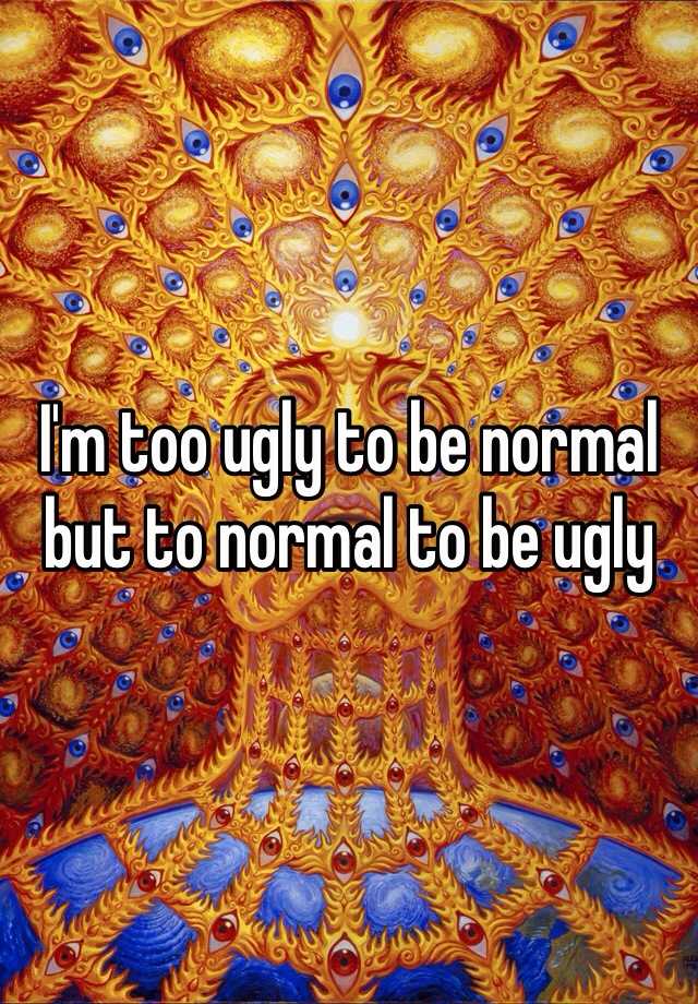 I'm too ugly to be normal but to normal to be ugly