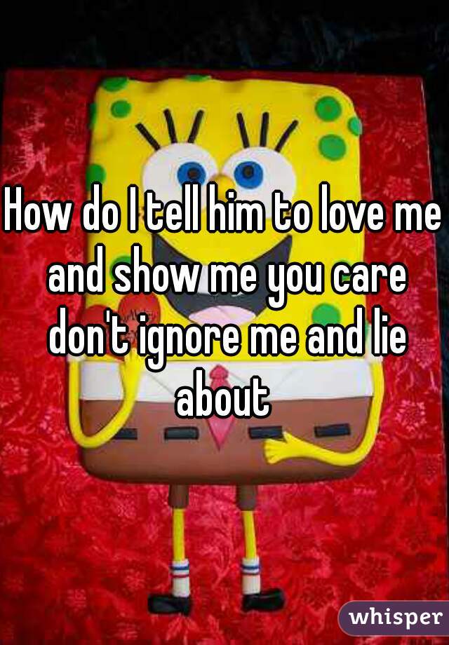 How do I tell him to love me and show me you care don't ignore me and lie about 