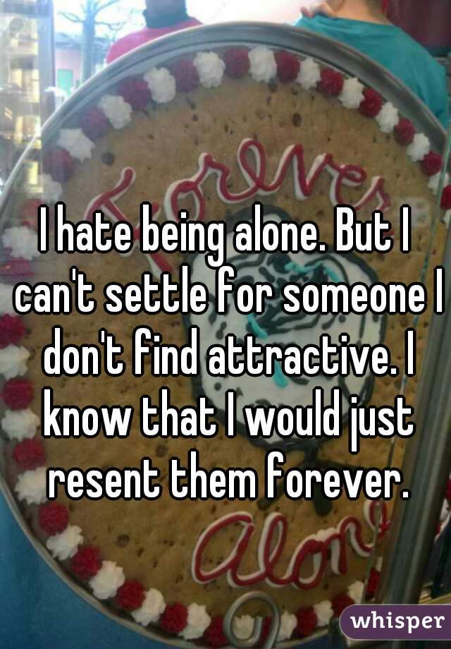 I hate being alone. But I can't settle for someone I don't find attractive. I know that I would just resent them forever.