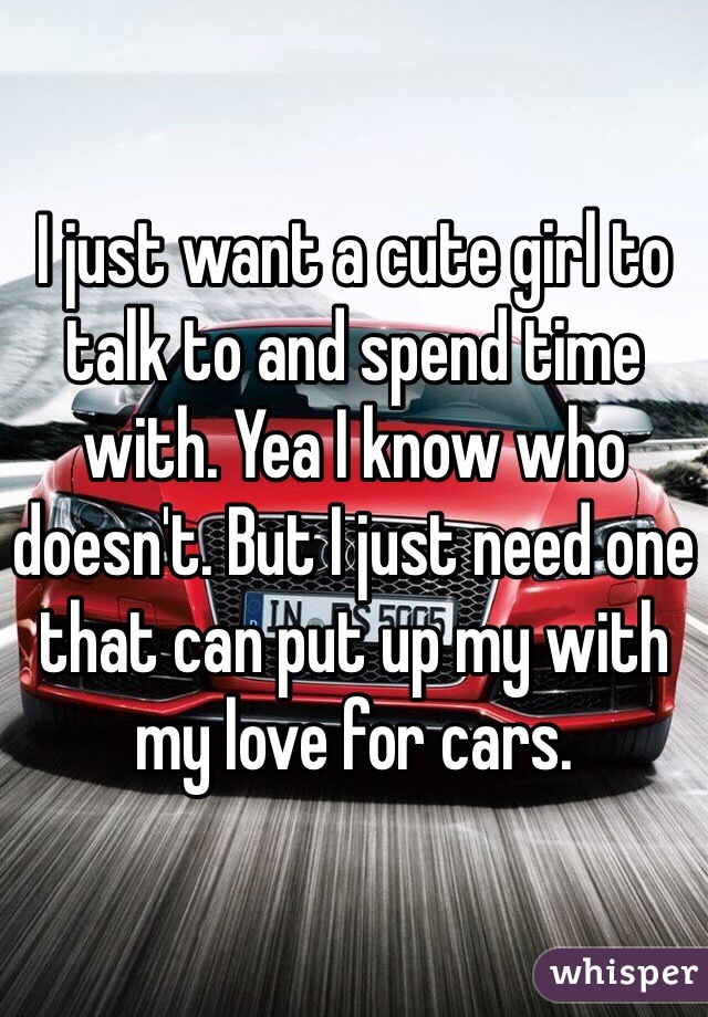I just want a cute girl to talk to and spend time with. Yea I know who doesn't. But I just need one that can put up my with my love for cars. 