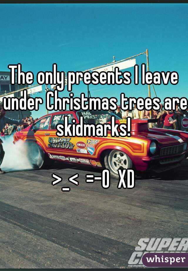 The only presents I leave under Christmas trees are skidmarks! 

>_<  =-O  XD