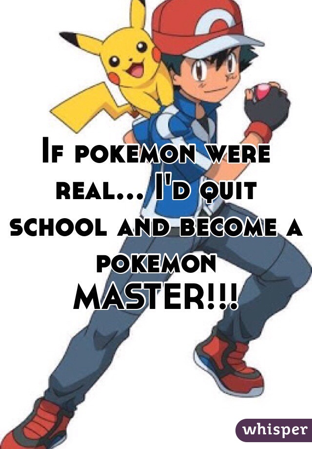 If pokemon were real… I'd quit school and become a pokemon MASTER!!! 