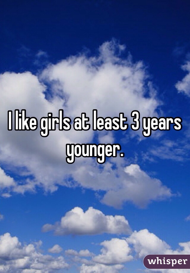 I like girls at least 3 years younger. 