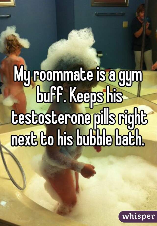 My roommate is a gym buff. Keeps his testosterone pills right next to his bubble bath. 