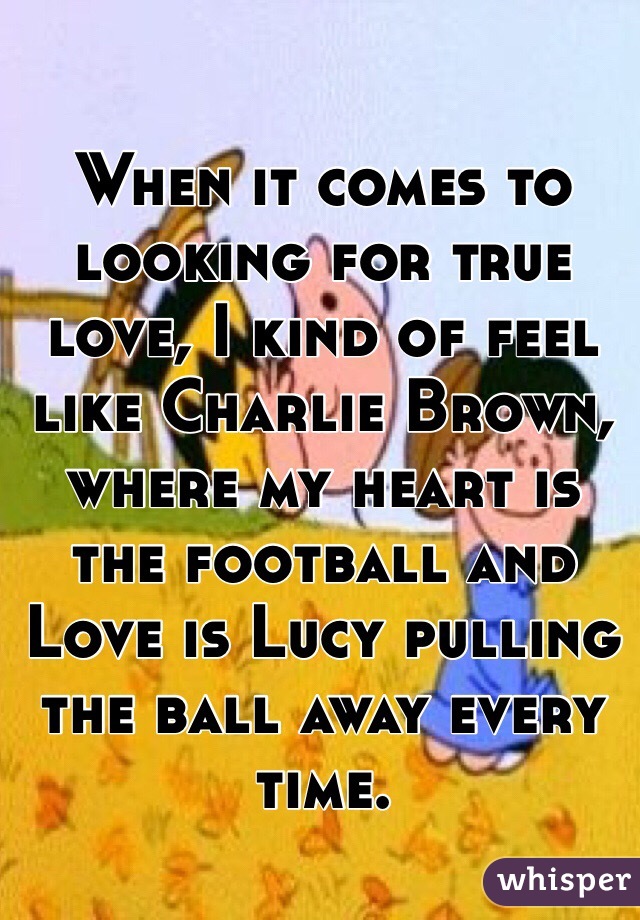When it comes to looking for true love, I kind of feel like Charlie Brown, where my heart is the football and Love is Lucy pulling the ball away every time. 