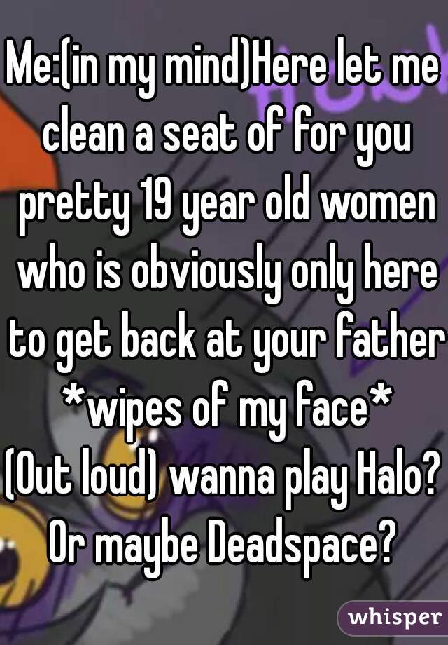 Me:(in my mind)Here let me clean a seat of for you pretty 19 year old women who is obviously only here to get back at your father *wipes of my face*
(Out loud) wanna play Halo? Or maybe Deadspace? 
