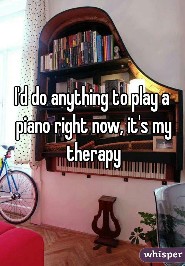 I'd do anything to play a piano right now, it's my therapy
