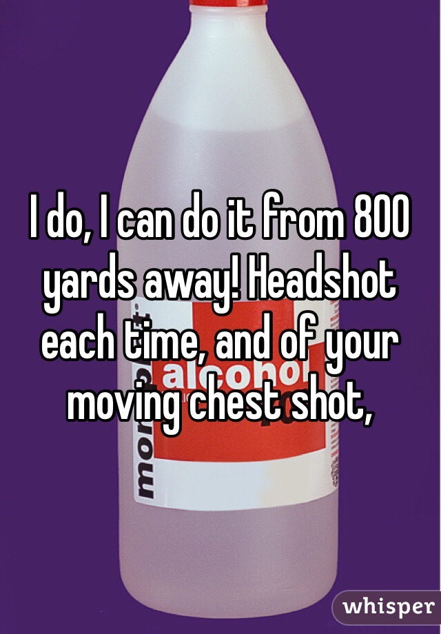 I do, I can do it from 800 yards away! Headshot each time, and of your moving chest shot, 