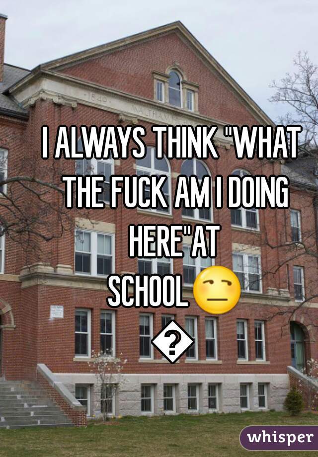 I ALWAYS THINK "WHAT THE FUCK AM I DOING HERE"AT SCHOOL😒😫