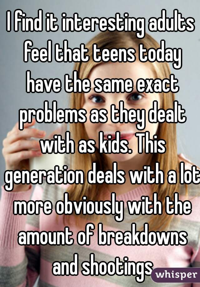I find it interesting adults feel that teens today have the same exact problems as they dealt with as kids. This generation deals with a lot more obviously with the amount of breakdowns and shootings