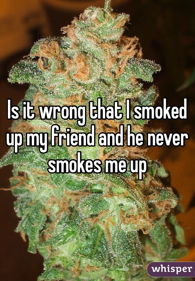 Is it wrong that I smoked up my friend and he never smokes me up 