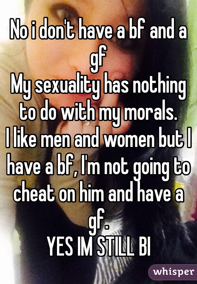 No i don't have a bf and a gf
My sexuality has nothing to do with my morals.
I like men and women but I have a bf, I'm not going to cheat on him and have a gf.
YES IM STILL BI