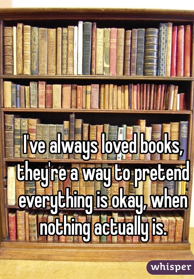 I've always loved books, they're a way to pretend everything is okay, when nothing actually is.
