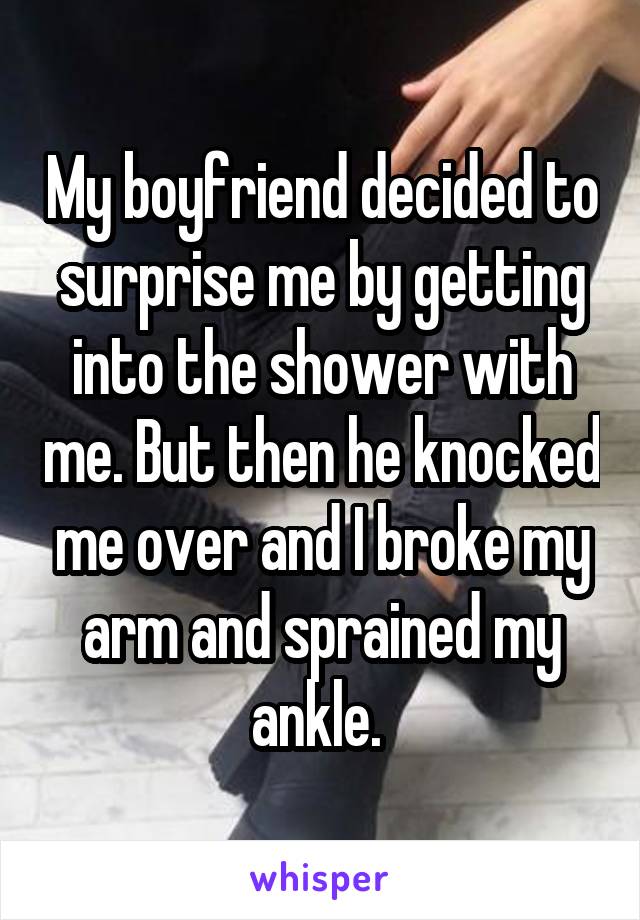 My boyfriend decided to surprise me by getting into the shower with me. But then he knocked me over and I broke my arm and sprained my ankle. 