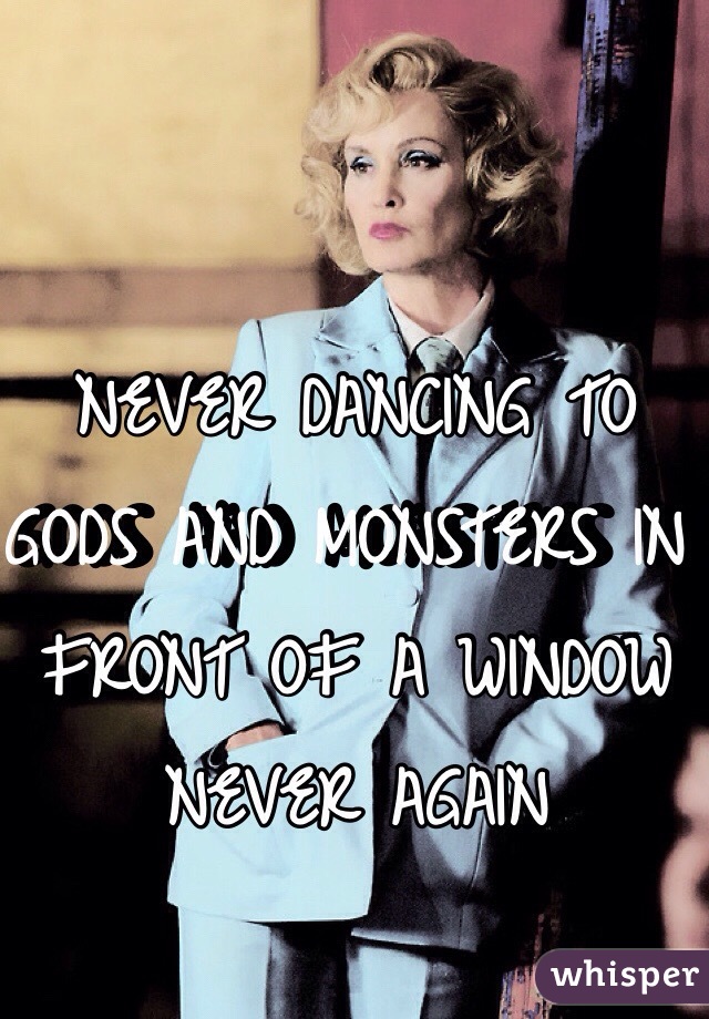 NEVER DANCING TO 
GODS AND MONSTERS IN FRONT OF A WINDOW NEVER AGAIN 