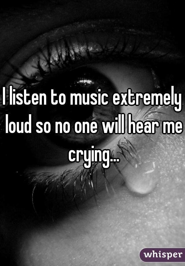 I listen to music extremely loud so no one will hear me crying...