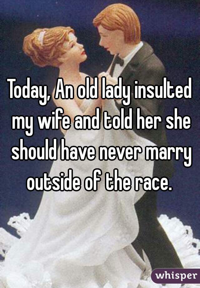 Today, An old lady insulted my wife and told her she should have never marry outside of the race. 