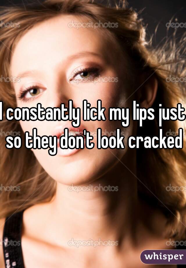 I constantly lick my lips just so they don't look cracked