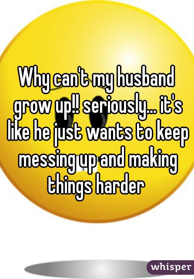 Why can't my husband grow up!! seriously... it's like he just wants to keep messing up and making things harder 