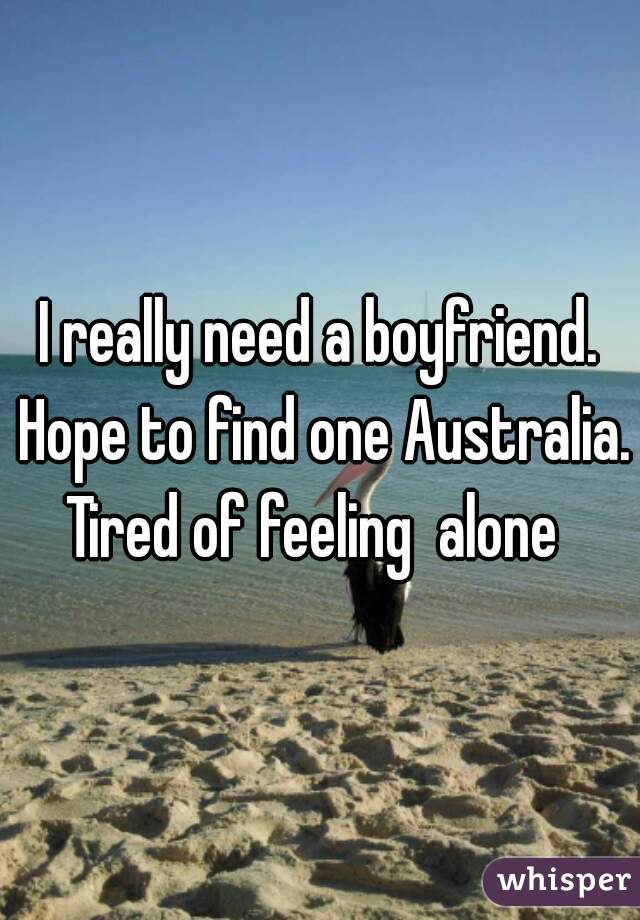 I really need a boyfriend. Hope to find one Australia. Tired of feeling  alone  