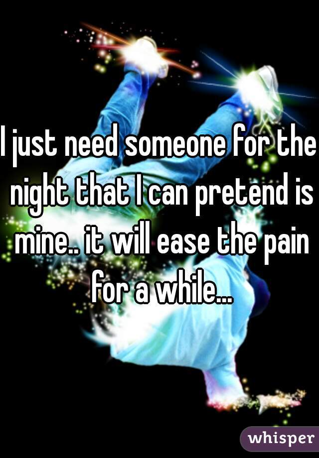 I just need someone for the night that I can pretend is mine.. it will ease the pain for a while...