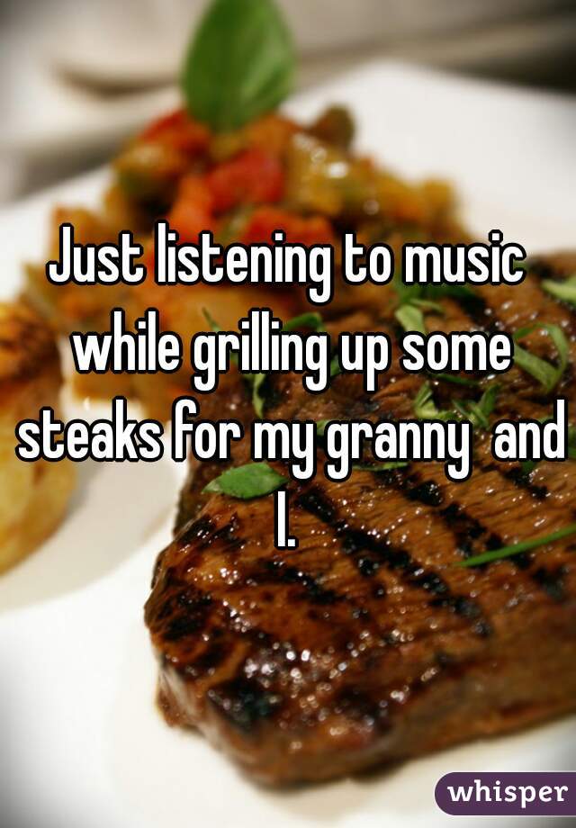 Just listening to music while grilling up some steaks for my granny  and I. 