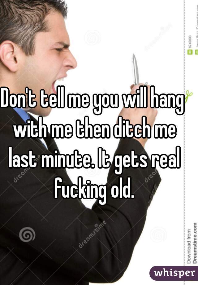 Don't tell me you will hang with me then ditch me last minute. It gets real fucking old.
