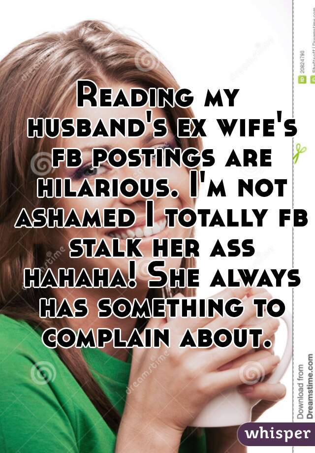 Reading my husband's ex wife's fb postings are hilarious. I'm not ashamed I totally fb stalk her ass hahaha! She always has something to complain about. 