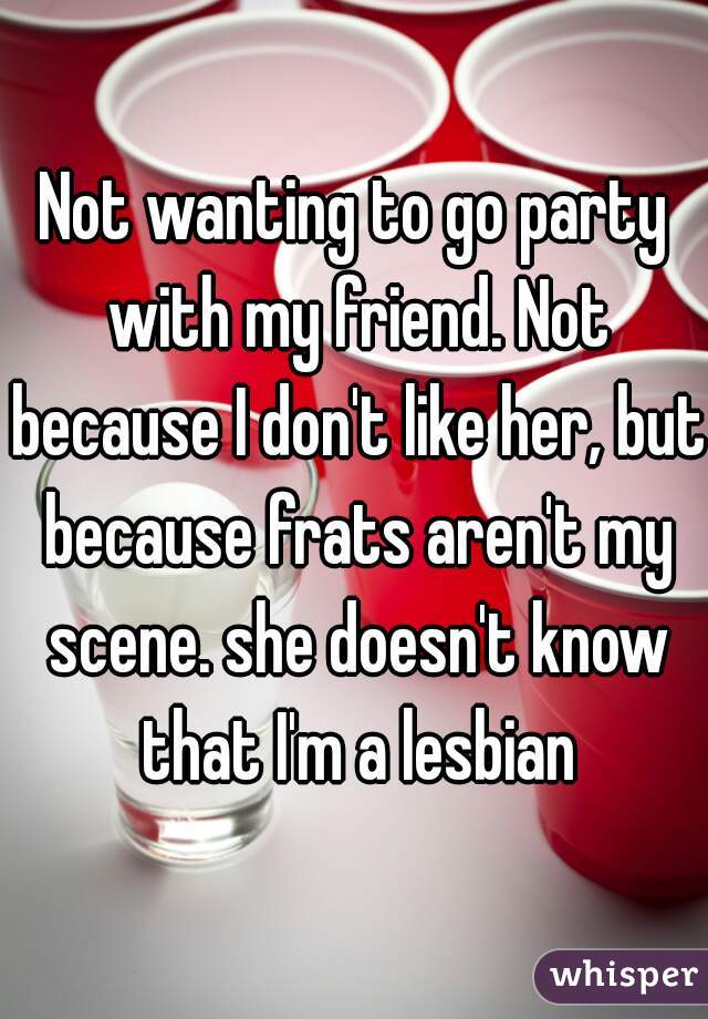 Not wanting to go party with my friend. Not because I don't like her, but because frats aren't my scene. she doesn't know that I'm a lesbian