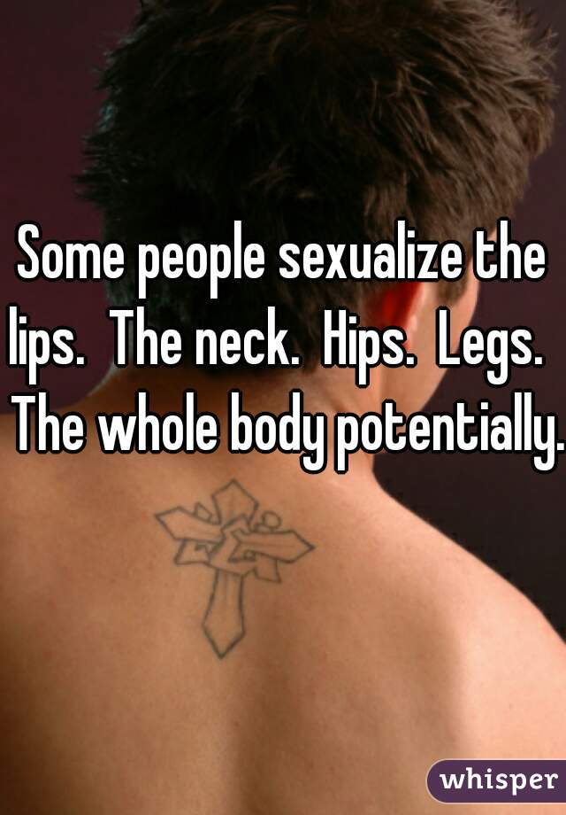 Some people sexualize the lips.  The neck.  Hips.  Legs.   The whole body potentially. 