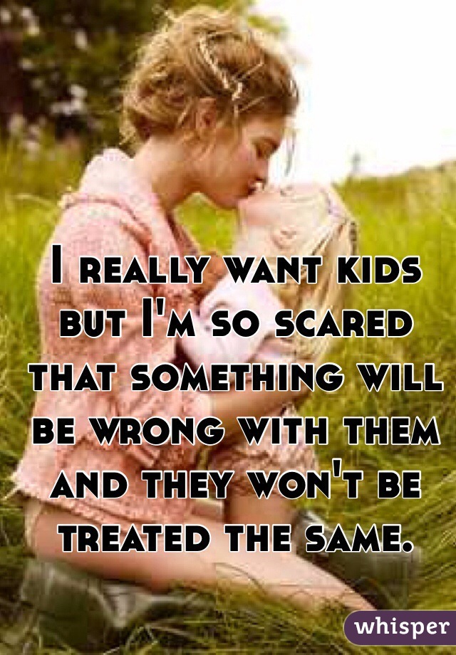 I really want kids but I'm so scared that something will be wrong with them and they won't be treated the same. 