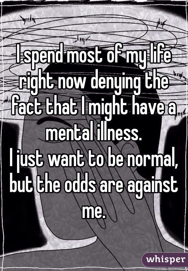 I spend most of my life right now denying the fact that I might have a mental illness. 
I just want to be normal, but the odds are against me. 