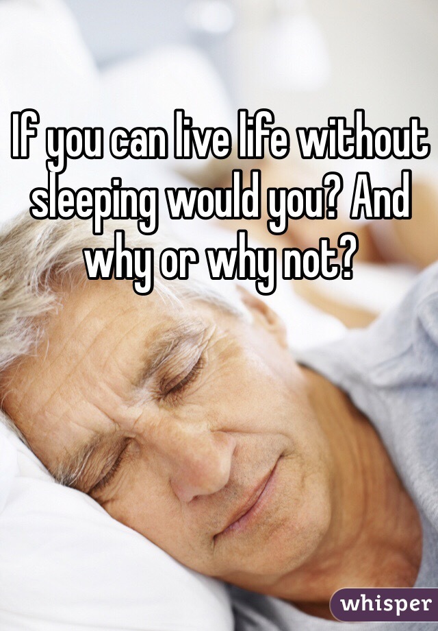 If you can live life without sleeping would you? And why or why not? 